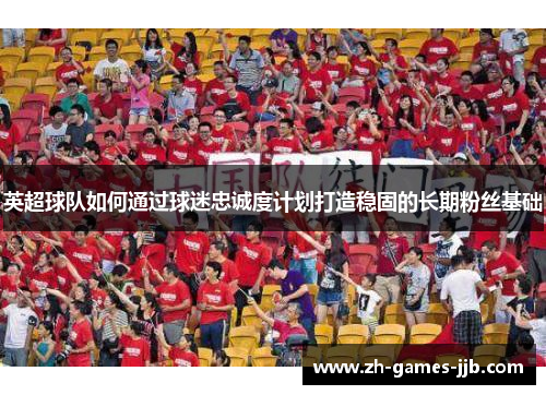 英超球队如何通过球迷忠诚度计划打造稳固的长期粉丝基础 英超球队如何通过球迷忠诚度计划打造稳固的长期粉丝基础
