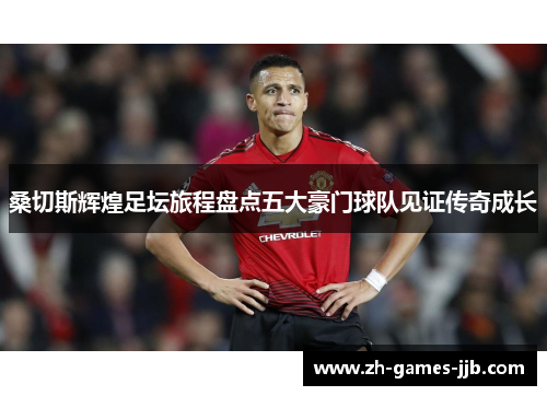 桑切斯辉煌足坛旅程盘点五大豪门球队见证传奇成长 桑切斯辉煌足坛旅程盘点五大豪门球队见证传奇成长