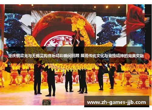 重庆铜梁龙与无锡吴钩赛后精彩瞬间回顾 展现传统文化与竞技精神的完美交融