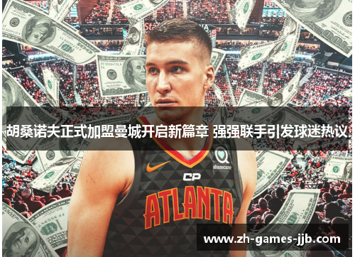 胡桑诺夫正式加盟曼城开启新篇章 强强联手引发球迷热议