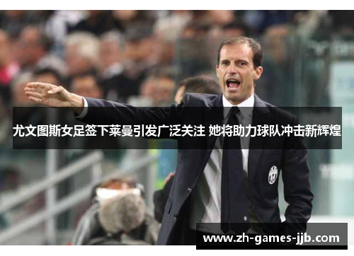 尤文图斯女足签下莱曼引发广泛关注 她将助力球队冲击新辉煌